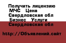 Получить лицензию МЧС › Цена ­ 7 500 - Свердловская обл. Бизнес » Услуги   . Свердловская обл.